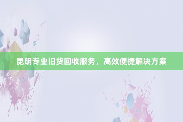 昆明专业旧货回收服务，高效便捷解决方案