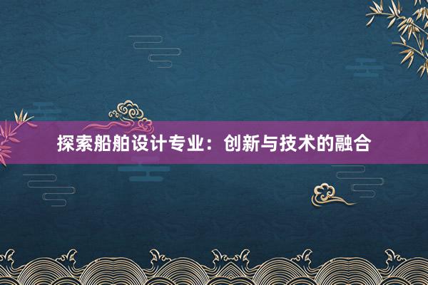 探索船舶设计专业：创新与技术的融合